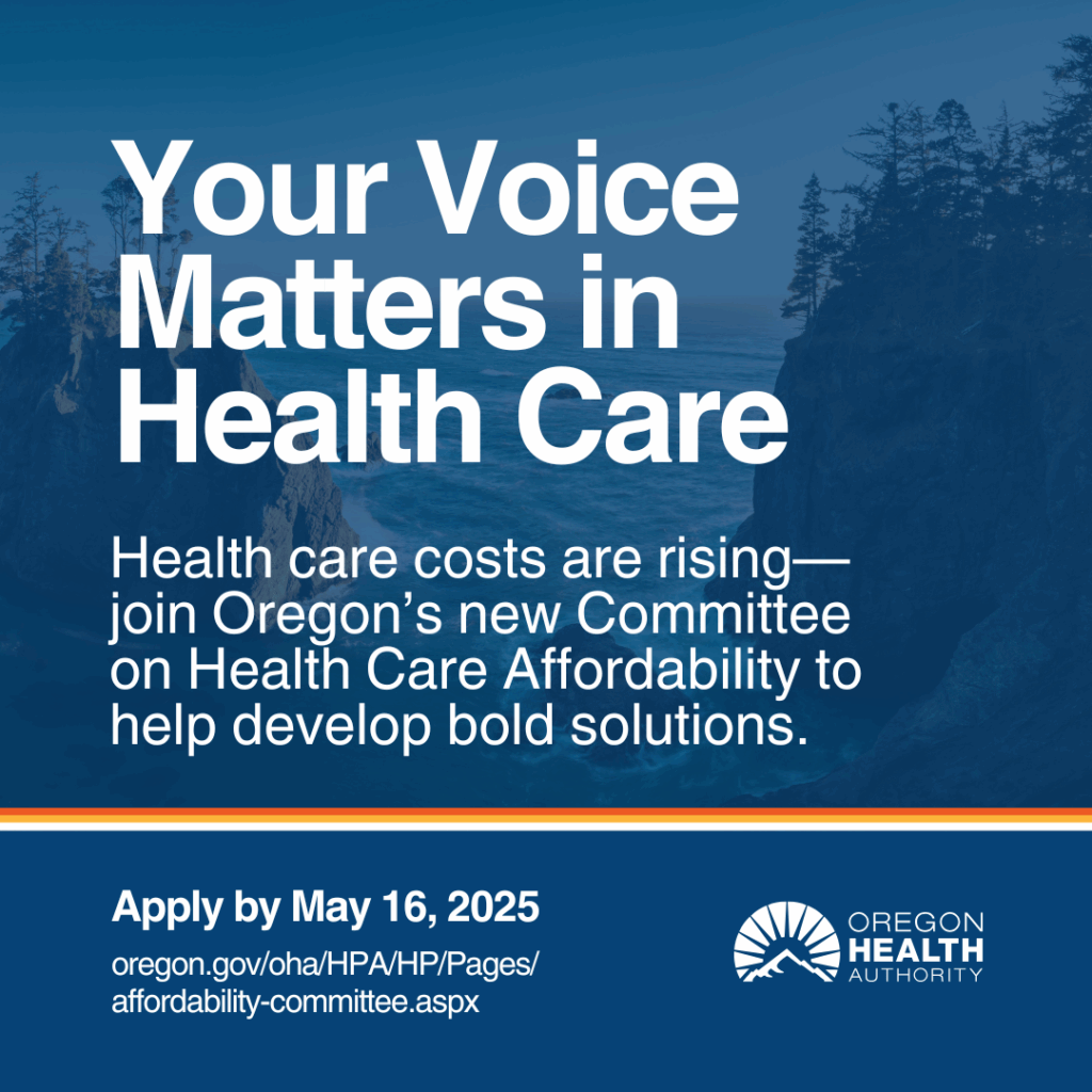 The image is a graphic promoting the Oregon Health Authority's Committee on Health Care Affordability.
Transcribed Text: Your Voice Matters in Health Care Health care costs are rising—join Oregon's new Committee on Health Care Affordability to help develop bold solutions. Apply by May 16, 2025 oregon.gov/oha/HPA/HP/Pages/affordability-committee.aspx