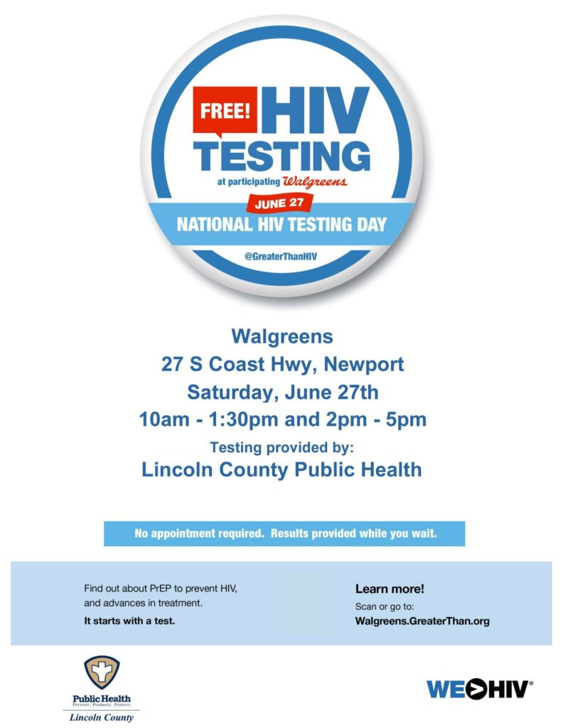FREE! HIV TESTING at participating Walgreens JUNE 27 NATIONAL HIV TESTING DAY Walgreens 27 S Coast Hwy, Newport Saturday, June 27th 10am - 1:30pm and 2pm - 5pm Testing provided by: Lincoln County Public Health No appointment required. Results provided while you wait. Find out about PrEP to prevent HIV, and advances in treatment. It starts with a test. Learn more! Go to: Walgreens.GreaterThan.org