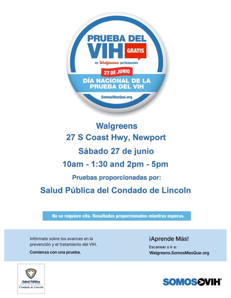 PRUEBA DEL VIH GRATIS en Walgreens participantes 27 de junio DÍA NACIONAL DE LA PRUEBA DEL VIH Walgreens 27 S Coast Hwy, Newport Sábado 27 de junio 10am - 1:30 and 2pm - 5pm Pruebas proporcionadas por: Salud Pública del Condado de Lincoln No se requiere cita. Resultados proporcionados mientras esperas. Infórmate sobre los avances en la prevención y el tratamiento del VIH. Comienza con una prueba. ¡Aprende Más! Ir a: Walgreens.SomosMasQue.org