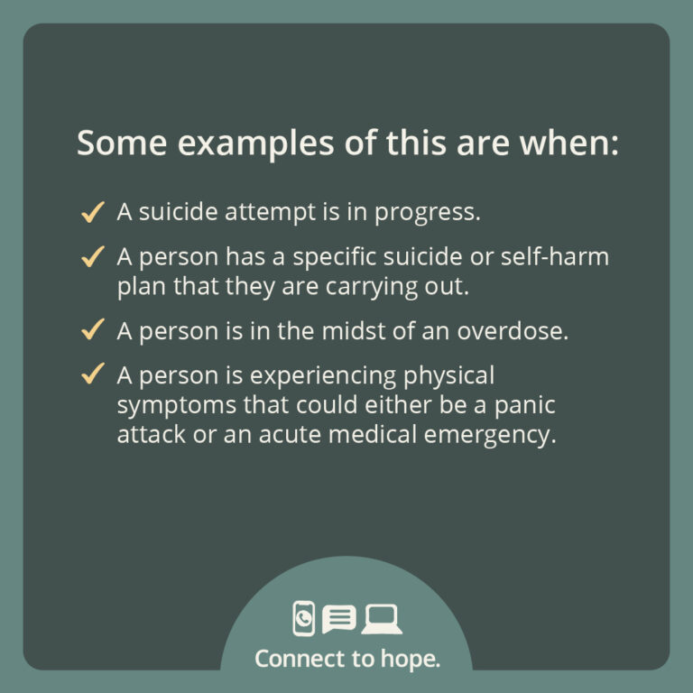 Some examples of this are when: A suicide attempt is in progress; a person has a specific suicide or self-harm plan that they are carrying out; a person is in the midst of an overdose; a person is experiencing physical symptoms that could either be a panic attack or an acute medical emergency