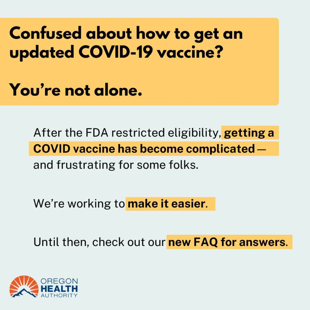 Confused about how to get an updated COVID-19 vaccine? You’re not alone.  After the FDA restricted eligibility, getting a COVID vaccine has become complicated — and frustrating for some folks.  We’re working to make it easier.  Until then, check out our new FAQ for answers.  OREGON HEALTH AUTHORITY