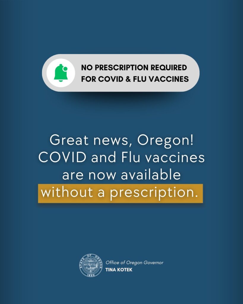 NO PRESCRIPTION REQUIRED FOR COVID & FLU VACCINES Great news, Oregon! COVID and Flu vaccines are now available without a prescription. Office of Oregon Governor TINA KOTEK