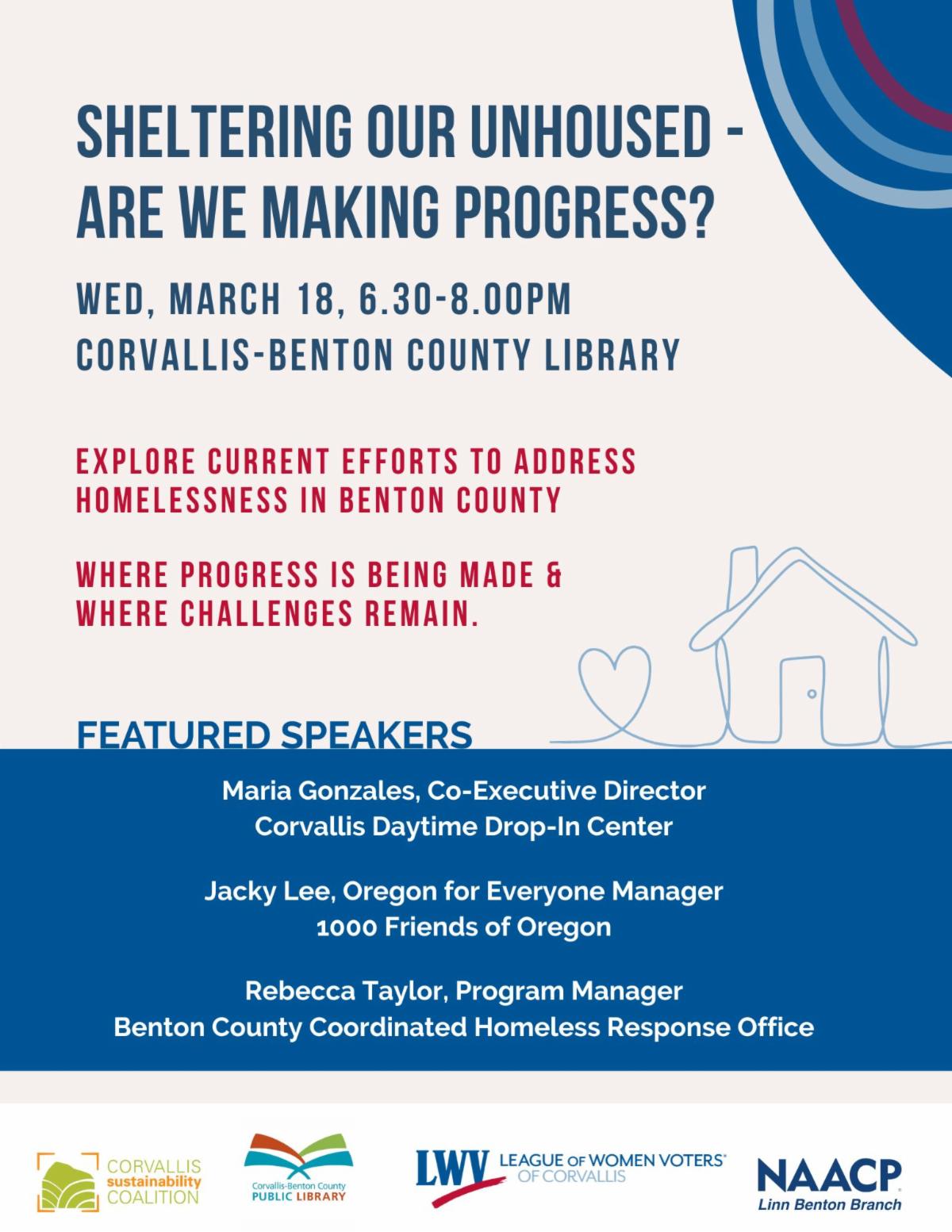Flyer for an event titled "Sheltering Our Unhoused - Are We Making Progress?" with event details and featured speakers.  Transcribed Text:  SHELTERING OUR UNHOUSED - ARE WE MAKING PROGRESS? Wed, March 18, 6.30-8.00pm Corvallis-Benton County Library  Explore current efforts to address homelessness in Benton County Where progress is being made & where challenges remain.  Featured Speakers Maria Gonzales, Co-Executive Director Corvallis Daytime Drop-In Center  Jacky Lee, Oregon for Everyone Manager 1000 Friends of Oregon  Rebecca Taylor, Program Manager Benton County Coordinated Homeless Response Office  Corvallis Sustainability Coalition, Corvallis-Benton County Public Library, League of Women Voters of Corvallis, NAACP Linn Benton Branch.
