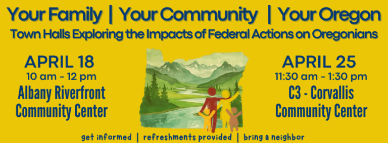 Flyer for town halls in Oregon with dates April 18 and April 25 featuring a scenic illustration. Transcribed Text: Your Family | Your Community | Your Oregon
Town Halls Exploring the Impacts of Federal Actions on Oregonians
APRIL 18
10 am - 12 pm
Albany Riverfront Community Center
APRIL 25
11:30 am - 1:30 pm
C3 - Corvallis Community Center
get informed | refreshments provided | bring a neighbor