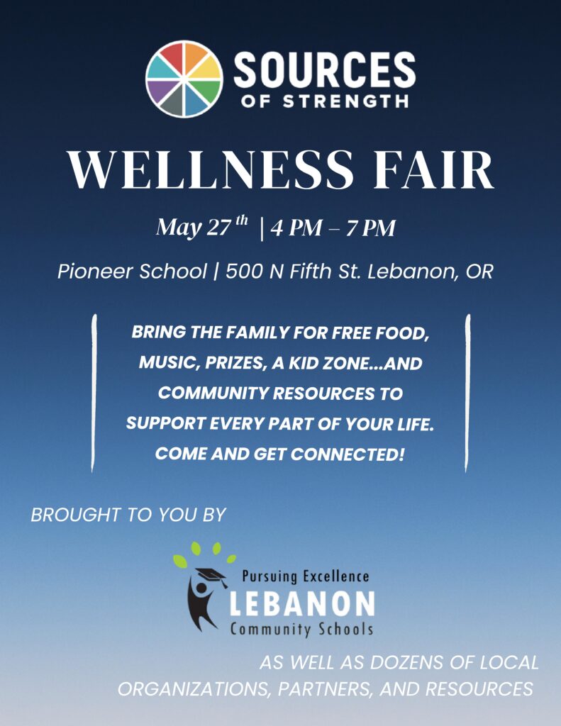 Poster for a wellness fair by Sources of Strength on May 27th from 4 PM to 7 PM at Pioneer School in Lebanon, OR.  Transcribed Text:  SOURCES OF STRENGTH
WELLNESS FAIR
May 27th | 4 PM – 7 PM
Pioneer School | 500 N Fifth St. Lebanon, OR
BRING THE FAMILY FOR FREE FOOD, MUSIC, PRIZES, A KID ZONE...AND COMMUNITY RESOURCES TO SUPPORT EVERY PART OF YOUR LIFE. COME AND GET CONNECTED!
BROUGHT TO YOU BY
Pursuing Excellence
LEBANON Community Schools
AS WELL AS DOZENS OF LOCAL ORGANIZATIONS, PARTNERS, AND RESOURCES
